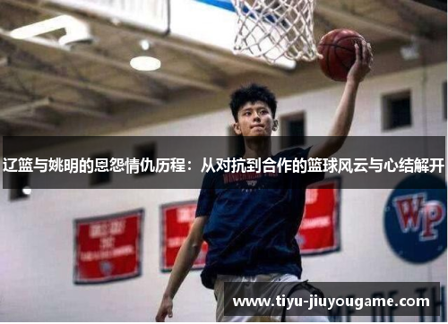 辽篮与姚明的恩怨情仇历程：从对抗到合作的篮球风云与心结解开